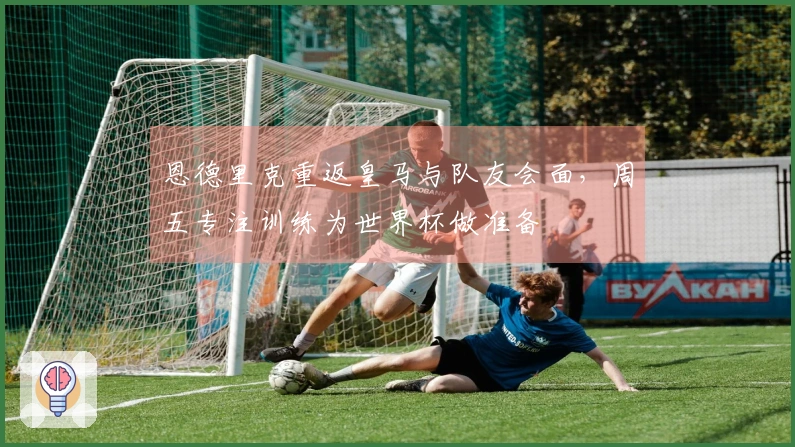 恩德里克重返皇马与队友会面，周五专注训练为世界杯做准备