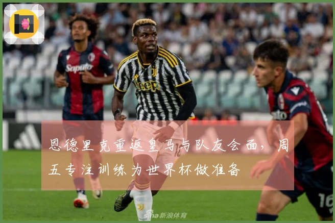 恩德里克重返皇马与队友会面，周五专注训练为世界杯做准备
